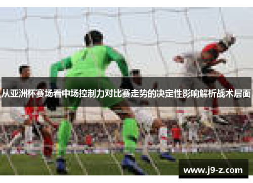 从亚洲杯赛场看中场控制力对比赛走势的决定性影响解析战术层面 从亚洲杯赛场看中场控制力对比赛走势的决定性影响解析战术层面