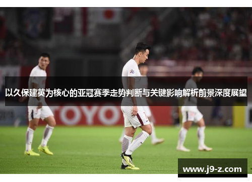以久保建英为核心的亚冠赛季走势判断与关键影响解析前景深度展望 以久保建英为核心的亚冠赛季走势判断与关键影响解析前景深度展望