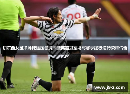 切尔西女足净胜球险压曼城问鼎英超冠军书写赛季终极逆转荣耀传奇