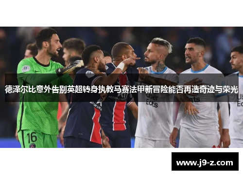 德泽尔比意外告别英超转身执教马赛法甲新冒险能否再造奇迹与荣光