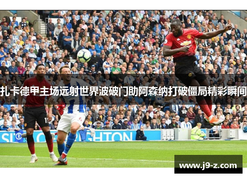 扎卡德甲主场远射世界波破门助阿森纳打破僵局精彩瞬间