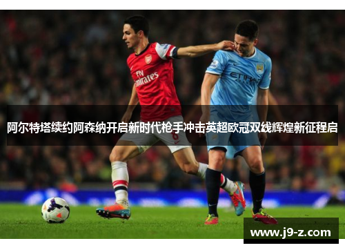 阿尔特塔续约阿森纳开启新时代枪手冲击英超欧冠双线辉煌新征程启