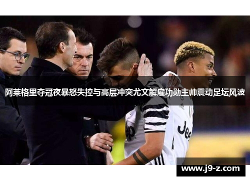 阿莱格里夺冠夜暴怒失控与高层冲突尤文解雇功勋主帅震动足坛风波