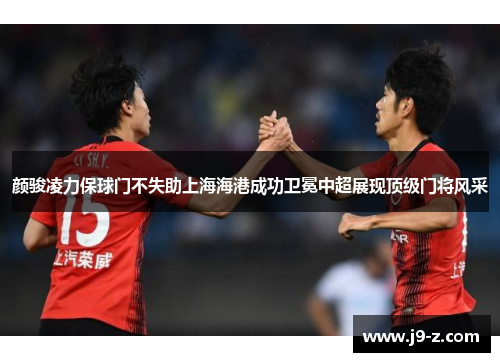 颜骏凌力保球门不失助上海海港成功卫冕中超展现顶级门将风采