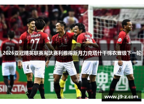 2026亚冠精英联赛淘汰赛利雅得新月力克塔什干棉农晋级下一轮