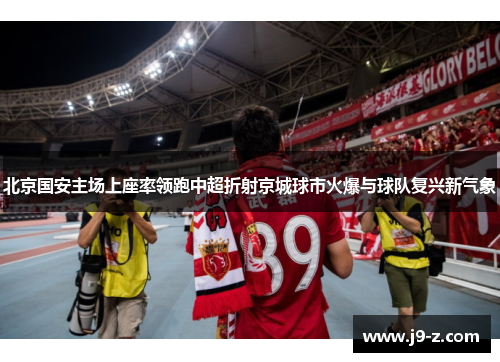 北京国安主场上座率领跑中超折射京城球市火爆与球队复兴新气象