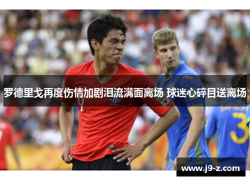 罗德里戈再度伤情加剧泪流满面离场 球迷心碎目送离场 罗德里戈再度伤情加剧泪流满面离场 球迷心碎目送离场