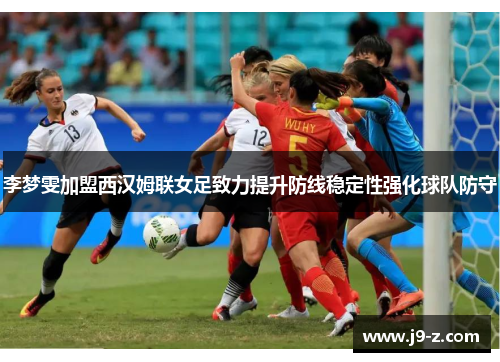 李梦雯加盟西汉姆联女足致力提升防线稳定性强化球队防守 李梦雯加盟西汉姆联女足致力提升防线稳定性强化球队防守