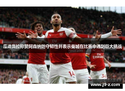 瓜迪奥拉称赞阿森纳防守韧性并表示曼城在比赛中遇到巨大挑战 瓜迪奥拉称赞阿森纳防守韧性并表示曼城在比赛中遇到巨大挑战