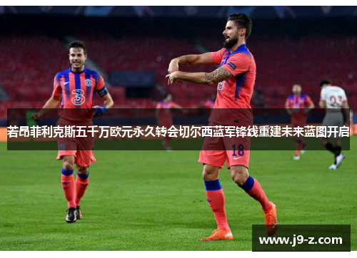 若昂菲利克斯五千万欧元永久转会切尔西蓝军锋线重建未来蓝图开启 若昂菲利克斯五千万欧元永久转会切尔西蓝军锋线重建未来蓝图开启