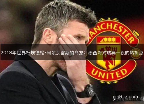 2018年世界杯埃德松·阿尔瓦雷斯的乌龙:墨西哥对瑞典一役的转折点 2018年世界杯埃德松·阿尔瓦雷斯的乌龙:墨西哥对瑞典一役的转折点